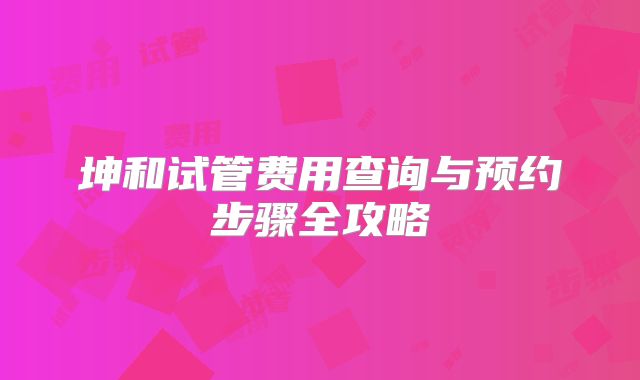 坤和试管费用查询与预约步骤全攻略