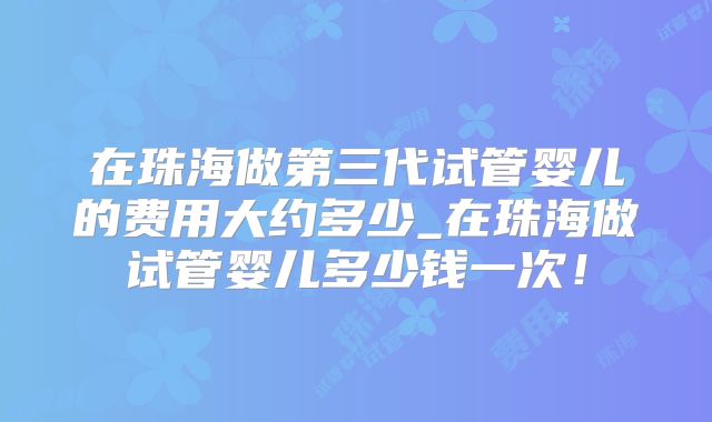 在珠海做第三代试管婴儿的费用大约多少_在珠海做试管婴儿多少钱一次！