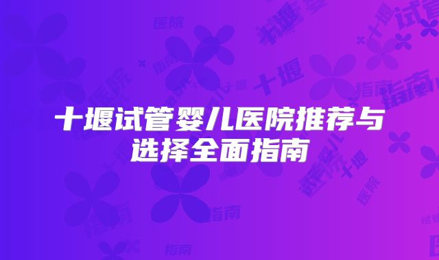 十堰试管婴儿医院推荐与选择全面指南