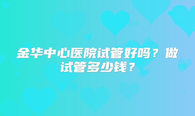金华中心医院试管好吗？做试管多少钱？