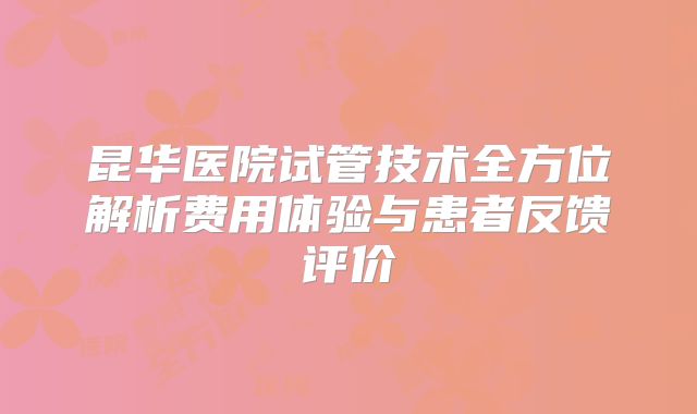 昆华医院试管技术全方位解析费用体验与患者反馈评价