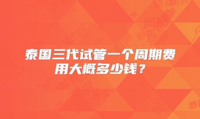泰国三代试管一个周期费用大概多少钱?