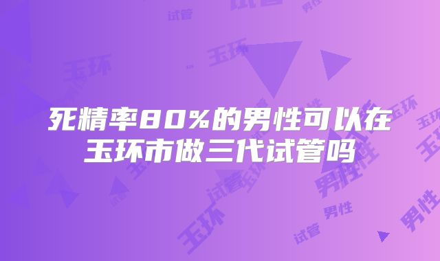 死精率80%的男性可以在玉环市做三代试管吗
