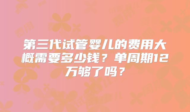第三代试管婴儿的费用大概需要多少钱？单周期12万够了吗？