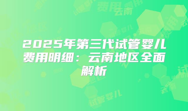 2025年第三代试管婴儿费用明细：云南地区全面解析