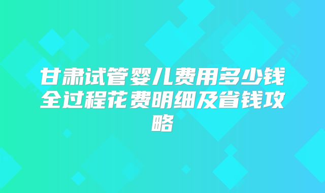 甘肃试管婴儿费用多少钱全过程花费明细及省钱攻略