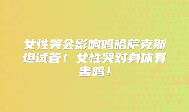 女性哭会影响吗哈萨克斯坦试管!女性哭对身体有害吗!