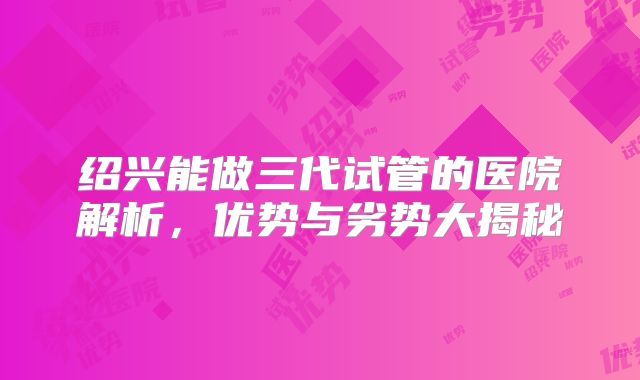 绍兴能做三代试管的医院解析,优势与劣势大揭秘
