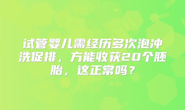 试管婴儿需经历多次泡冲洗促排，方能收获20个胚胎，这正常吗？