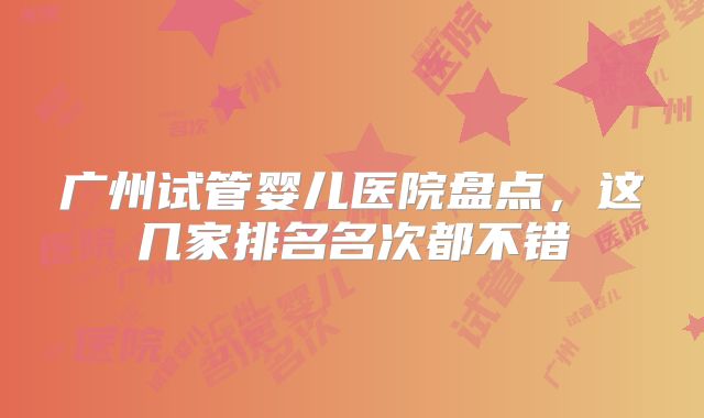 广州试管婴儿医院盘点,这几家排名名次都不错