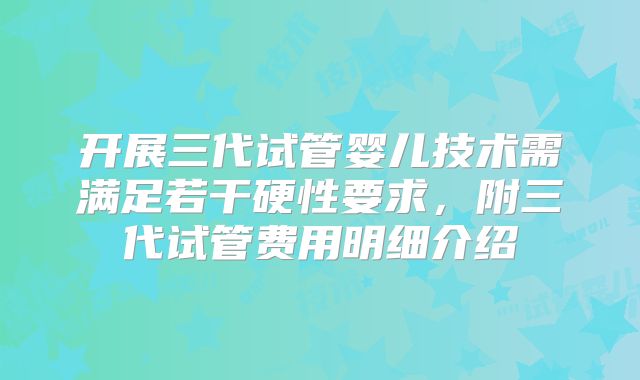开展三代试管婴儿技术需满足若干硬性要求，附三代试管费用明细介绍