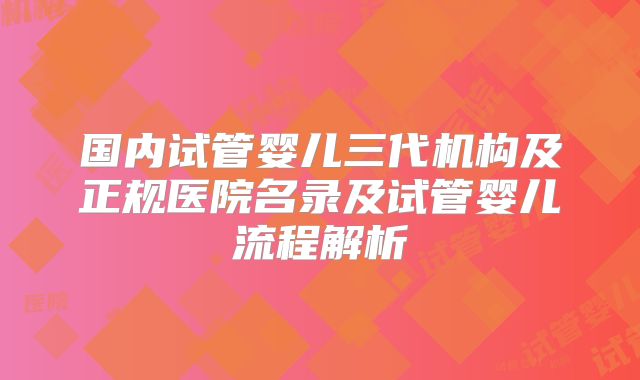 国内试管婴儿三代机构及正规医院名录及试管婴儿流程解析