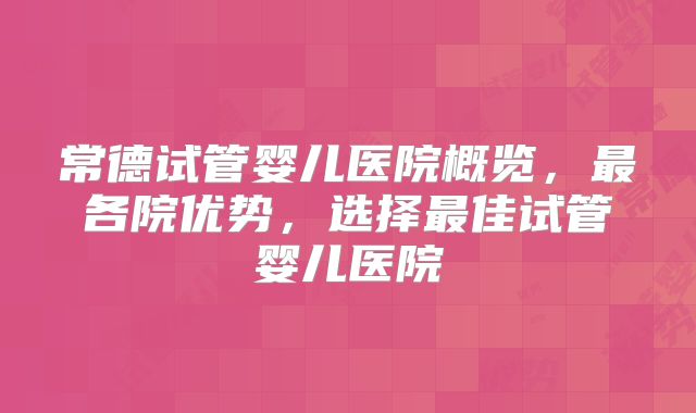 常德试管婴儿医院概览,最各院优势,选择最佳试管婴儿医院