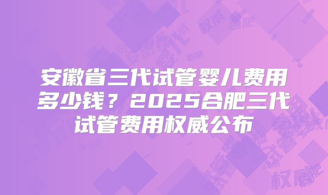 安徽省三代试管婴儿费用多少钱?2025合肥三代试管费用权威公布