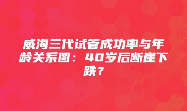威海三代试管成功率与年龄关系图：40岁后断崖下跌？