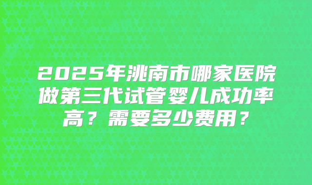 2025年洮南市哪家医院做第三代试管婴儿成功率高?需要多少费用?