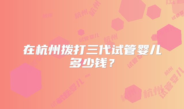 在杭州拨打三代试管婴儿多少钱？