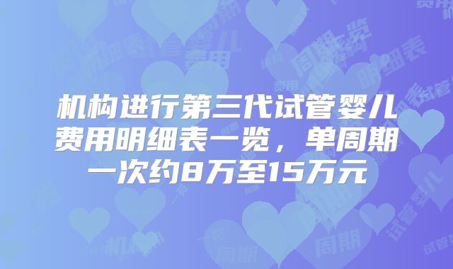 机构进行第三代试管婴儿费用明细表一览,单周期一次约8万至15万元