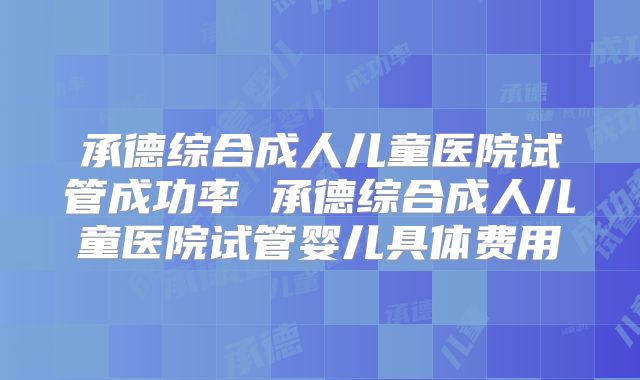 承德综合成人儿童医院试管成功率 承德综合成人儿童医院试管婴儿具体费用
