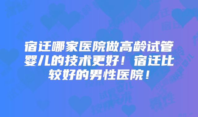 宿迁哪家医院做高龄试管婴儿的技术更好！宿迁比较好的男性医院！