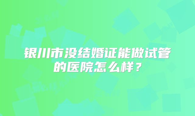 银川市没结婚证能做试管的医院怎么样?