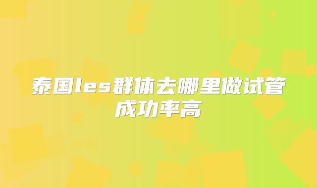 泰国les群体去哪里做试管成功率高