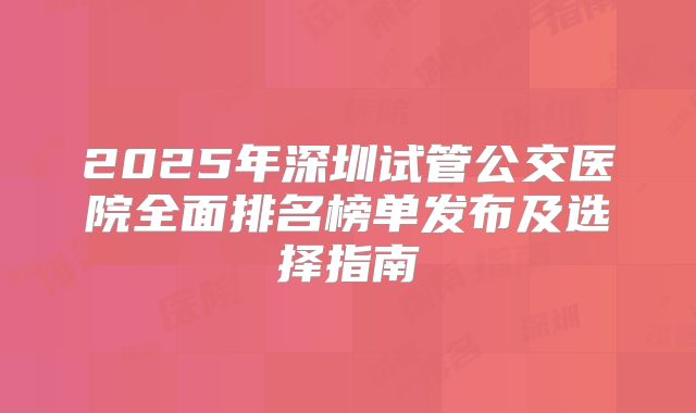 2025年深圳试管公交医院全面排名榜单发布及选择指南