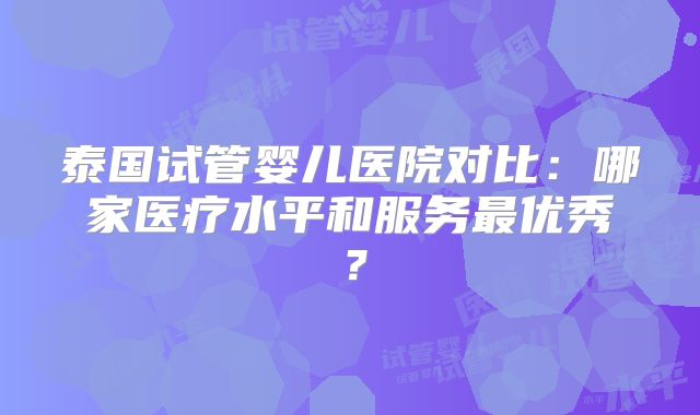 泰国试管婴儿医院对比:哪家医疗水平和服务最优秀?