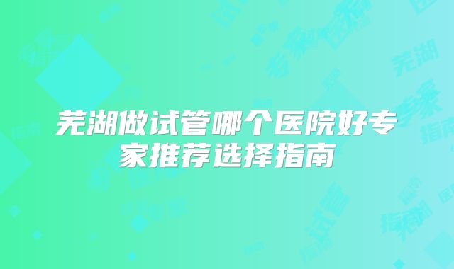 芜湖做试管哪个医院好专家推荐选择指南