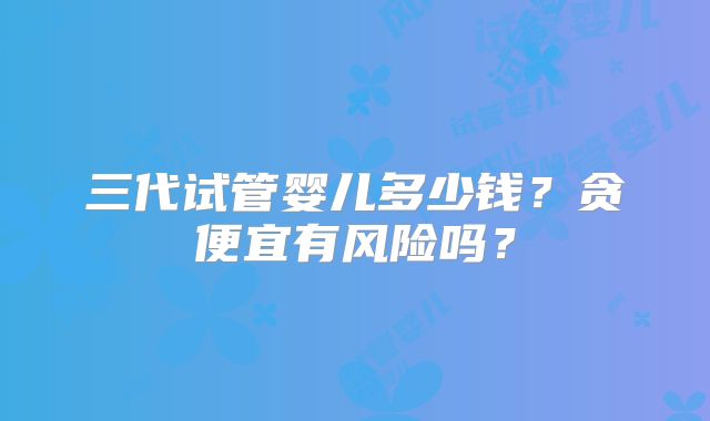 三代试管婴儿多少钱?贪便宜有风险吗?