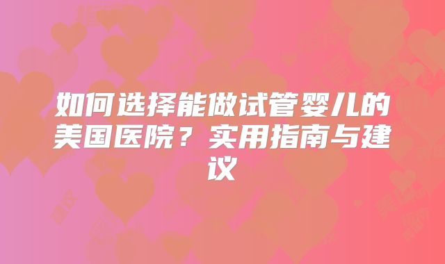 如何选择能做试管婴儿的美国医院？实用指南与建议