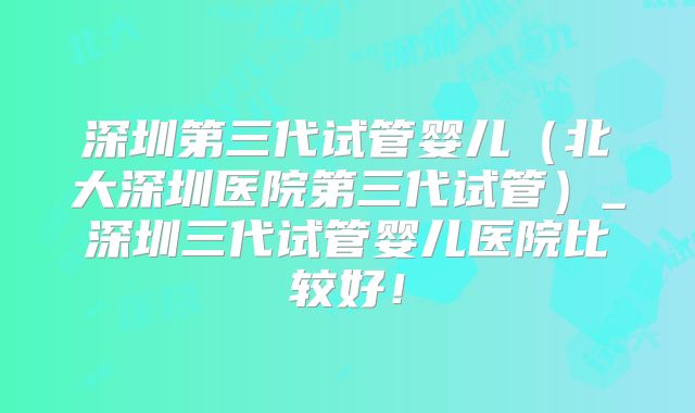 深圳第三代试管婴儿(北大深圳医院第三代试管)_深圳三代试管婴儿医院比较好!