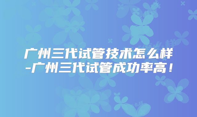 广州三代试管技术怎么样-广州三代试管成功率高!