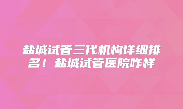 盐城试管三代机构详细排名!盐城试管医院咋样