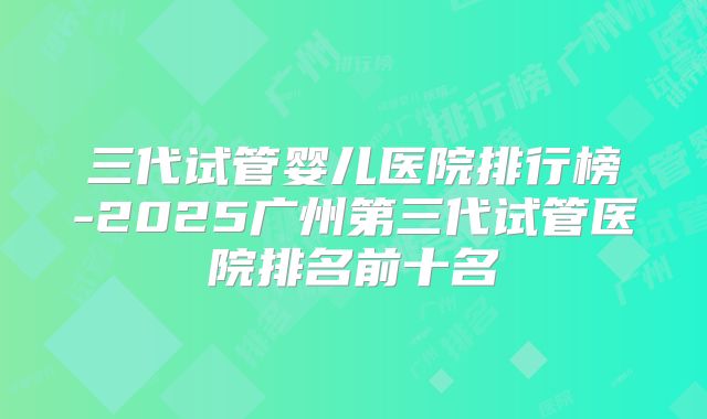 三代试管婴儿医院排行榜-2025广州第三代试管医院排名前十名