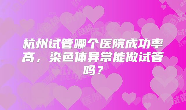 杭州试管哪个医院成功率高,染色体异常能做试管吗?