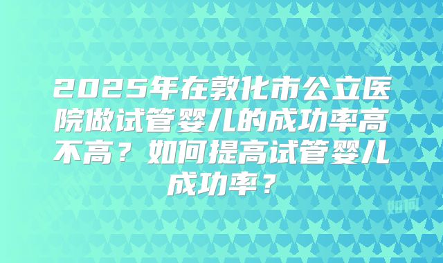 2025年在敦化市公立医院做试管婴儿的成功率高不高?如何提高试管婴儿成功率?