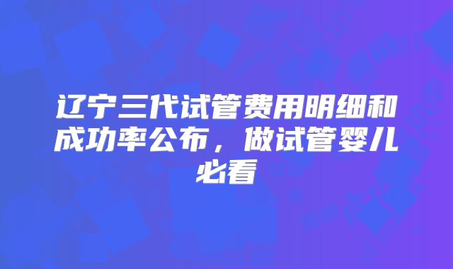 辽宁三代试管费用明细和成功率公布,做试管婴儿必看