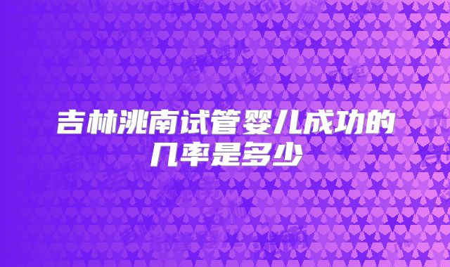 吉林洮南试管婴儿成功的几率是多少