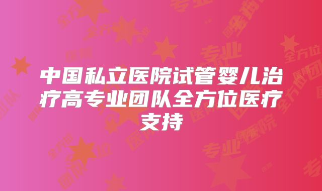 中国私立医院试管婴儿治疗高专业团队全方位医疗支持