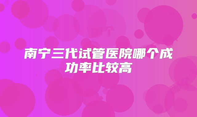 南宁三代试管医院哪个成功率比较高