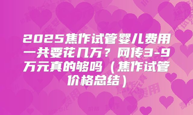 2025焦作试管婴儿费用一共要花几万?网传3-9万元真的够吗(焦作试管价格总结)