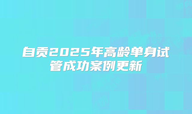 自贡2025年高龄单身试管成功案例更新