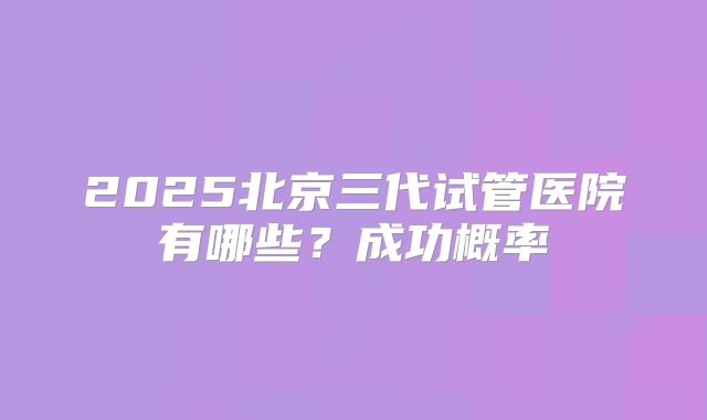2025北京三代试管医院有哪些？成功概率