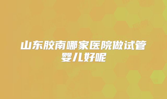 山东胶南哪家医院做试管婴儿好呢