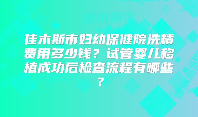 佳木斯市妇幼保健院洗精费用多少钱？试管婴儿移植成功后检查流程有哪些？