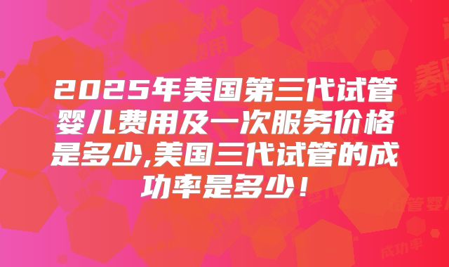 2025年美国第三代试管婴儿费用及一次服务价格是多少,美国三代试管的成功率是多少!