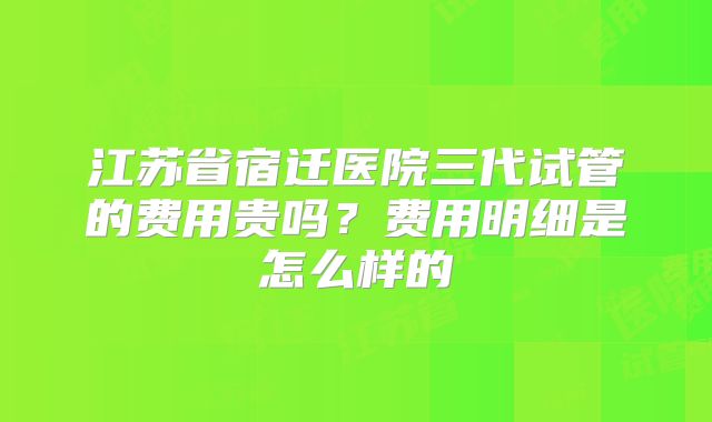 江苏省宿迁医院三代试管的费用贵吗?费用明细是怎么样的