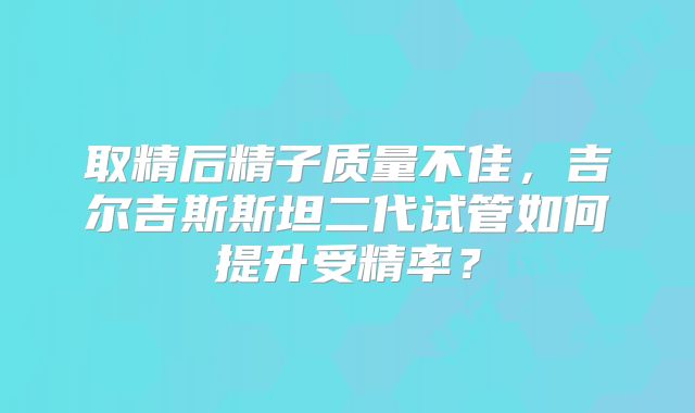 取精后精子质量不佳,吉尔吉斯斯坦二代试管如何提升受精率?