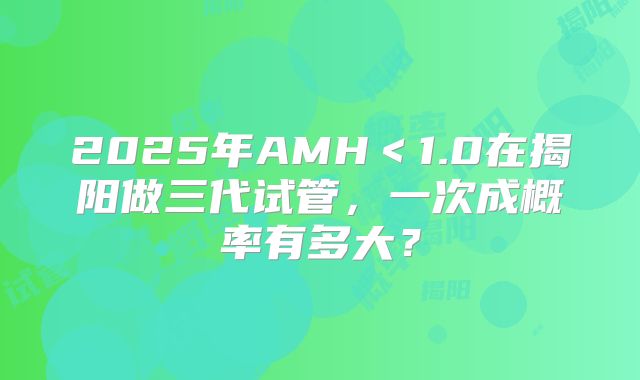 2025年AMH<1.0在揭阳做三代试管,一次成概率有多大?